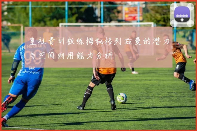 皇社青训教练揭秘格列兹曼的潜力与空间利用能力分析