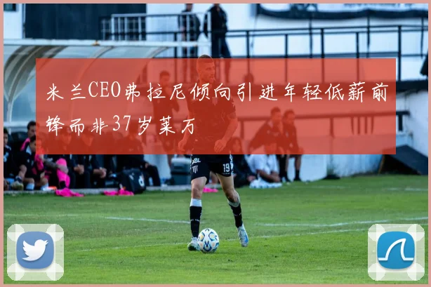 米兰CEO弗拉尼倾向引进年轻低薪前锋而非37岁莱万