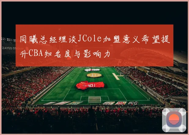 同曦总经理谈JCole加盟意义希望提升CBA知名度与影响力