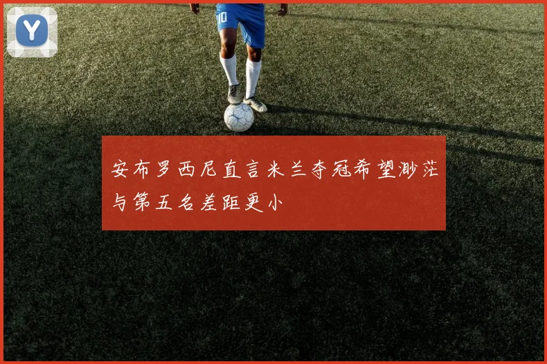 安布罗西尼直言米兰夺冠希望渺茫与第五名差距更小