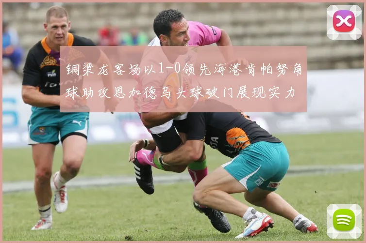 铜梁龙客场以1-0领先海港肯帕努角球助攻恩加德乌头球破门展现实力