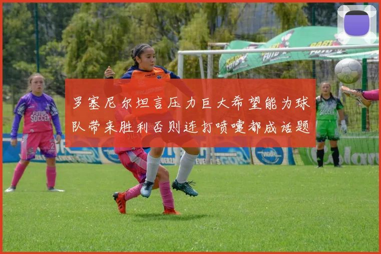 罗塞尼尔坦言压力巨大希望能为球队带来胜利否则连打喷嚏都成话题