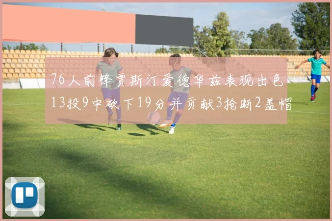 76人前锋贾斯汀爱德华兹表现出色13投9中砍下19分并贡献3抢断2盖帽