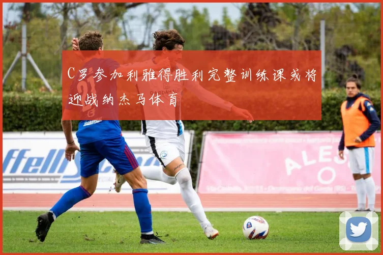 C罗参加利雅得胜利完整训练课或将迎战纳杰马体育