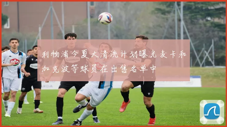 利物浦今夏大清洗计划曝光麦卡和加克波等球员在出售名单中