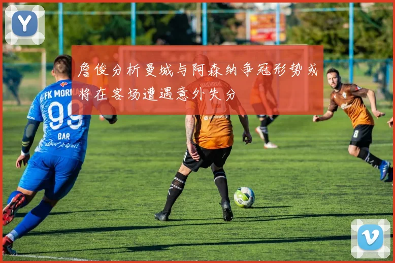 詹俊分析曼城与阿森纳争冠形势或将在客场遭遇意外失分
