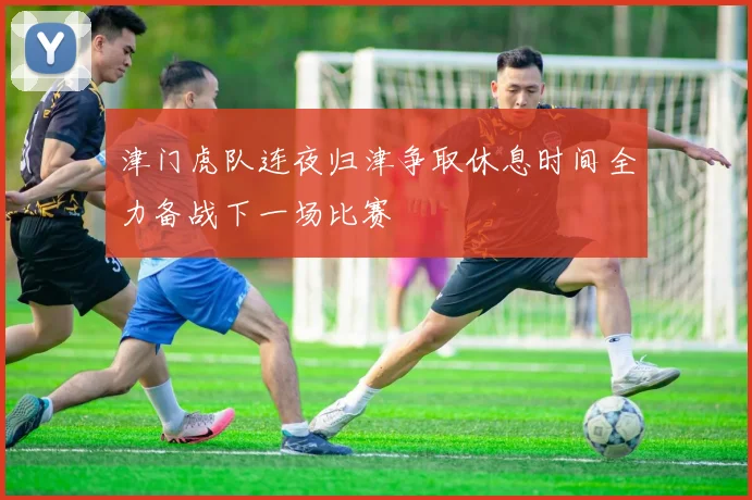 津门虎队连夜归津争取休息时间全力备战下一场比赛