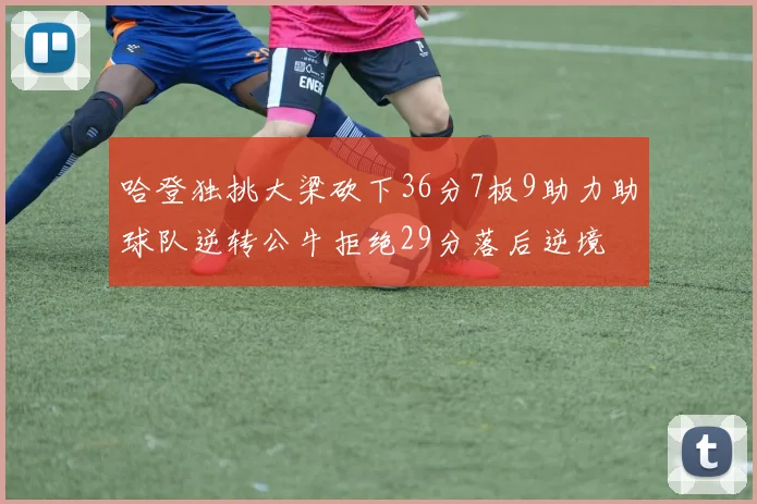 哈登独挑大梁砍下36分7板9助力助球队逆转公牛拒绝29分落后逆境