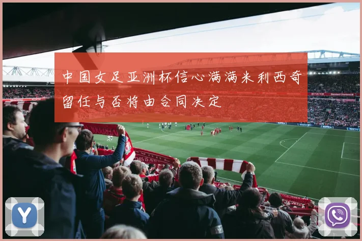 中国女足亚洲杯信心满满米利西奇留任与否将由合同决定