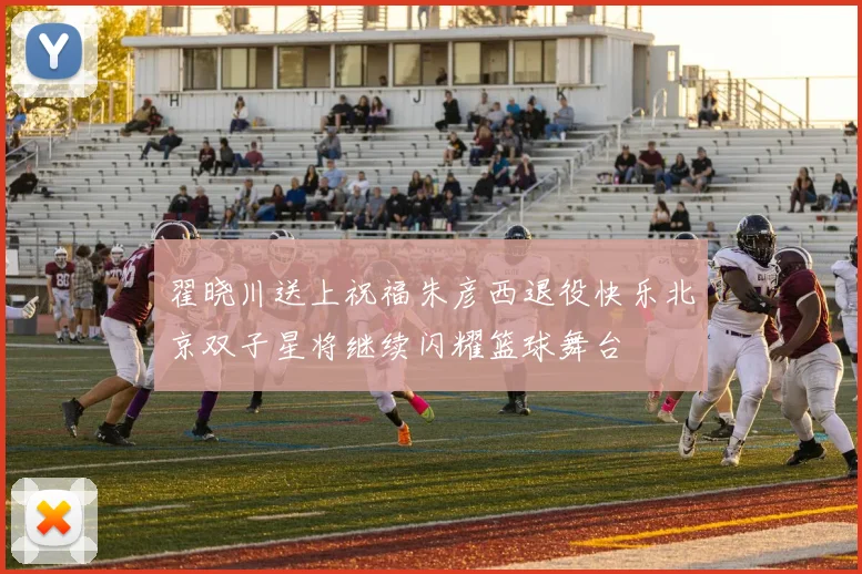 翟晓川送上祝福朱彦西退役快乐北京双子星将继续闪耀篮球舞台