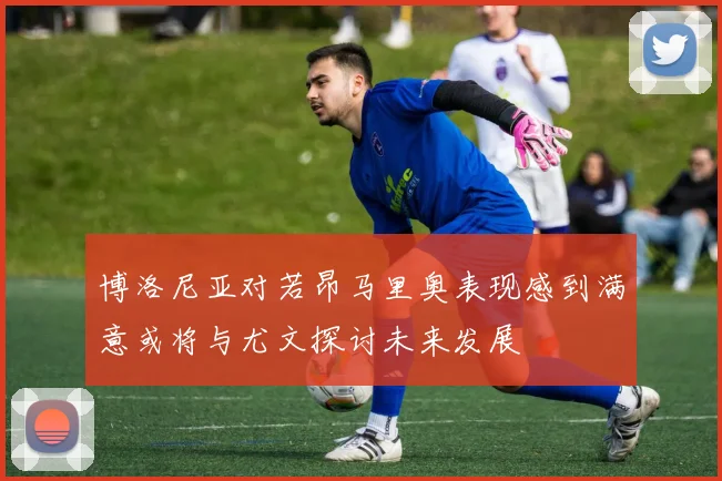 博洛尼亚对若昂马里奥表现感到满意或将与尤文探讨未来发展