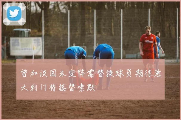 曾加谈国米变阵需替换球员期待意大利门将接替索默