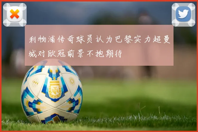 利物浦传奇球员认为巴黎实力超曼城对欧冠前景不抱期待