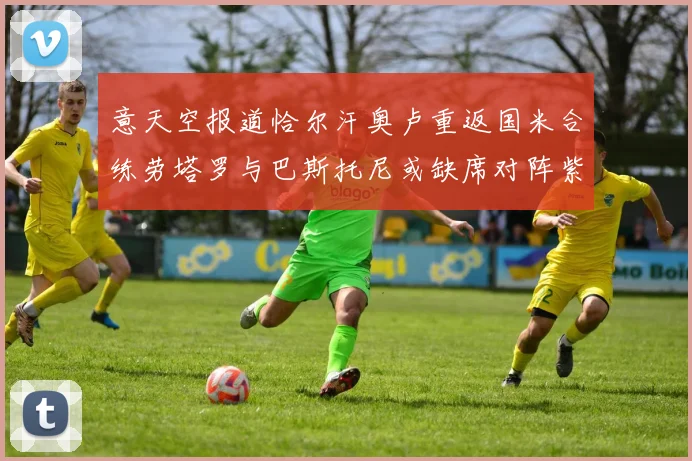 意天空报道恰尔汗奥卢重返国米合练劳塔罗与巴斯托尼或缺席对阵紫百合
