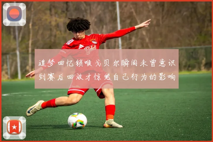 追梦回忆锁喉戈贝尔瞬间未曾意识到赛后回放才惊觉自己行为的影响