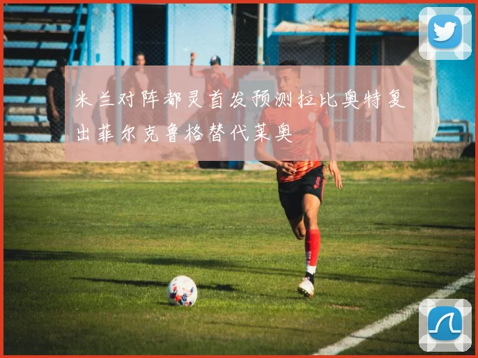 米兰对阵都灵首发预测拉比奥特复出菲尔克鲁格替代莱奥
