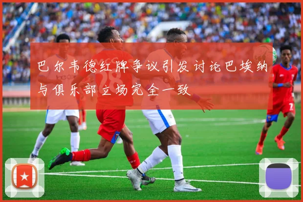 巴尔韦德红牌争议引发讨论巴埃纳与俱乐部立场完全一致