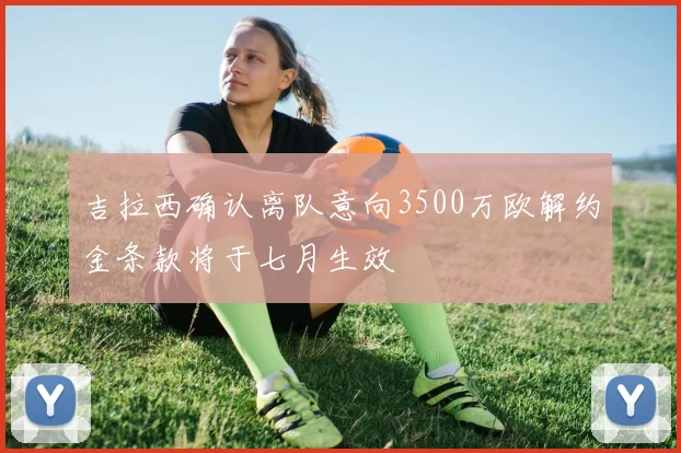 吉拉西确认离队意向3500万欧解约金条款将于七月生效