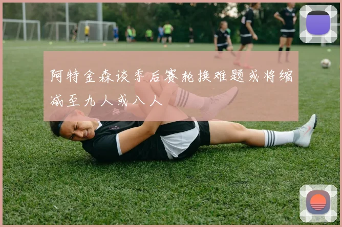 阿特金森谈季后赛轮换难题或将缩减至九人或八人