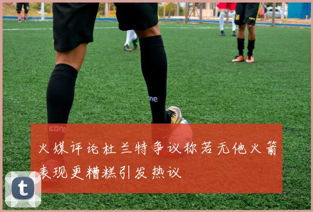 火媒评论杜兰特争议称若无他火箭表现更糟糕引发热议